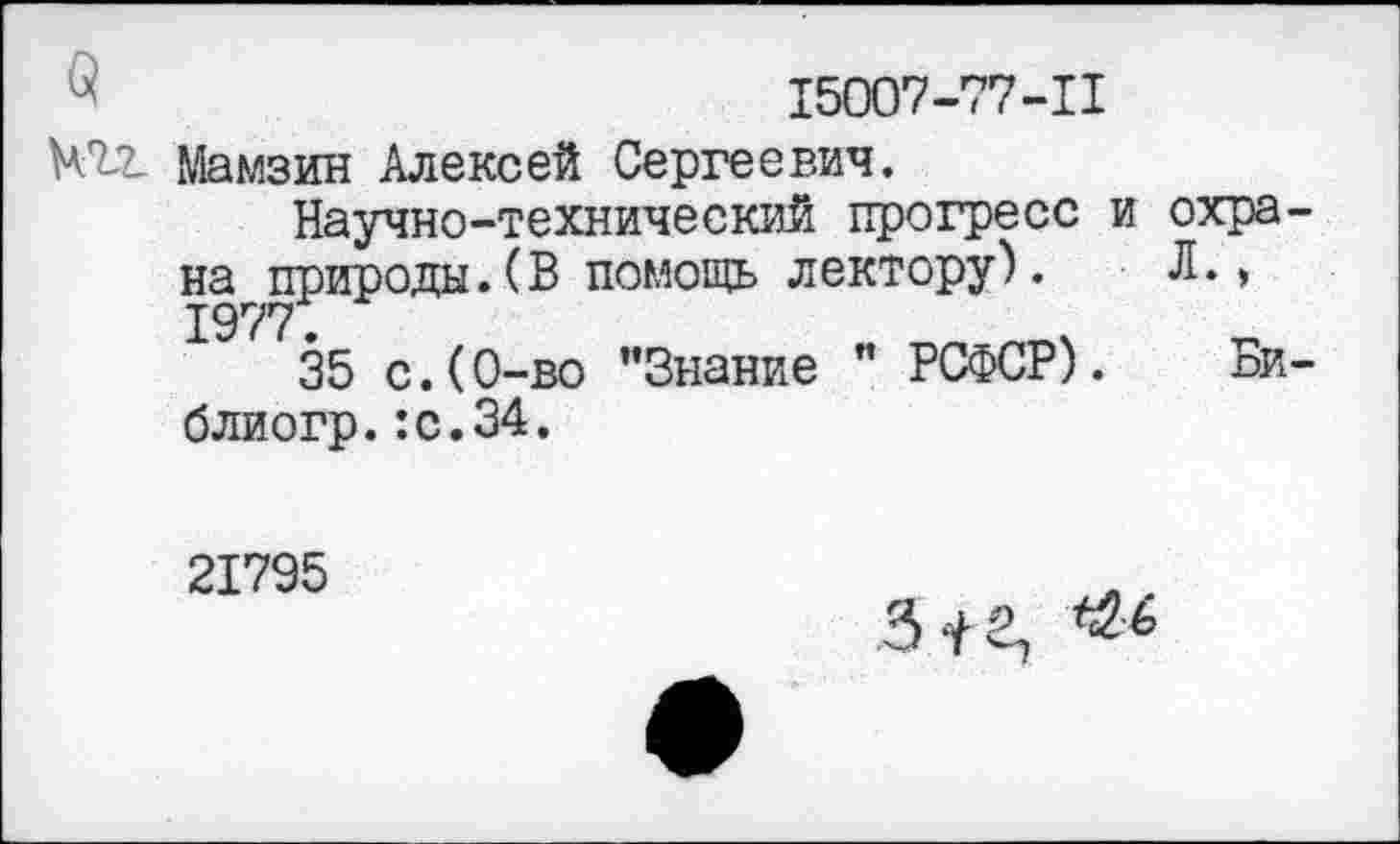 ﻿х	15007-77-11
№2- Мамзин Алексей Сергеевич.
Научно-технический прогресс и на природы.(В помощь лектору). 1977.
35 с.(0-во "Знание " РСФСР), блиогр.:с.34.
охра-
Л.,
Би-
21795
3 ‘I в.